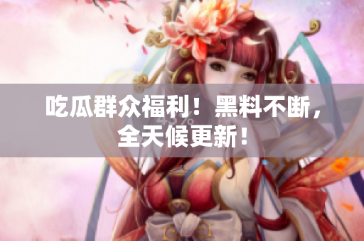 吃瓜群众福利！黑料不断，全天候更新！