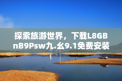 探索旅游世界，下载L8GBnB9Psw九.幺9.1免费安装体验！