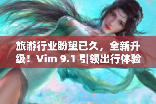 旅游行业盼望已久，全新升级！Vim 9.1 引领出行体验！