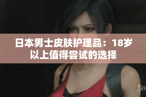 日本男士皮肤护理品：18岁以上值得尝试的选择