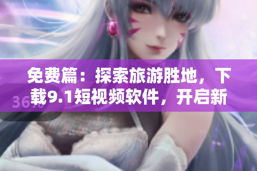 免费篇：探索旅游胜地，下载9.1短视频软件，开启新一轮旅行视频记录