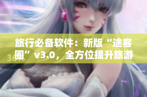 旅行必备软件：新版“途客圈”v3.0，全方位提升旅游体验
