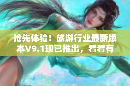 抢先体验！旅游行业最新版本V9.1现已推出，看看有哪些惊喜等着您