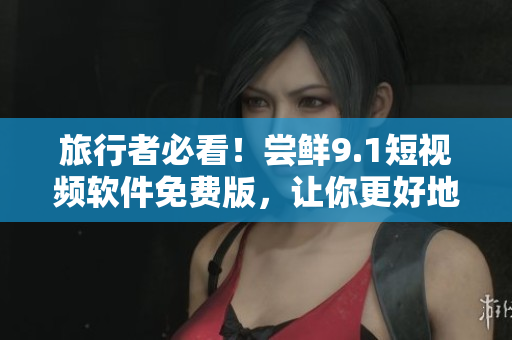 旅行者必看！尝鲜9.1短视频软件免费版，让你更好地了解旅游胜地！