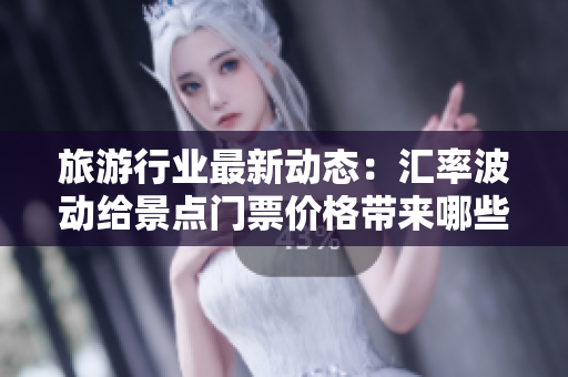 旅游行业最新动态：汇率波动给景点门票价格带来哪些变化？