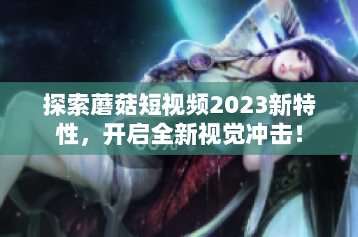探索蘑菇短视频2023新特性，开启全新视觉冲击！