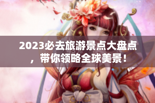2023必去旅游景点大盘点，带你领略全球美景！