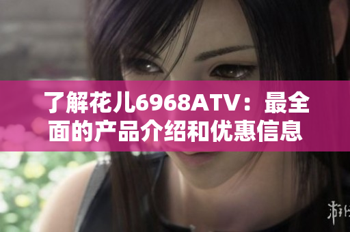 了解花儿6968ATV：最全面的产品介绍和优惠信息