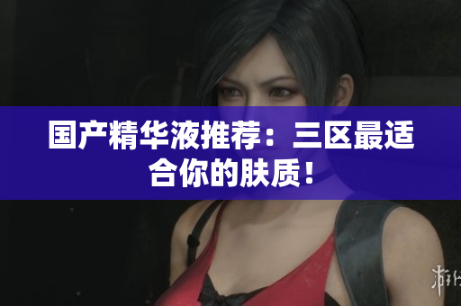 国产精华液推荐：三区最适合你的肤质！