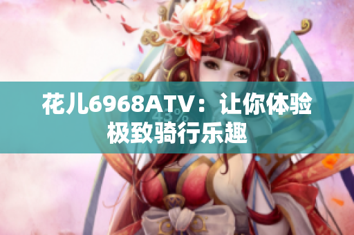 花儿6968ATV：让你体验极致骑行乐趣