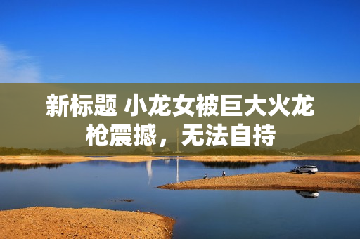 新标题 小龙女被巨大火龙枪震撼，无法自持