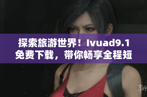 探索旅游世界！Ivuad9.1免费下载，带你畅享全程短视频旅行