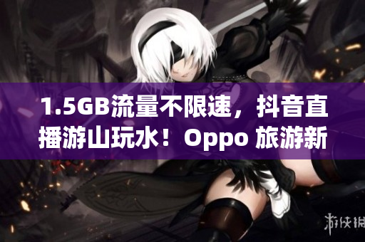 1.5GB流量不限速，抖音直播游山玩水！Oppo 旅游新体验