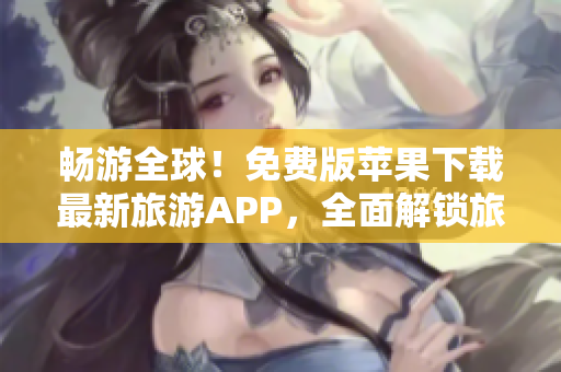 畅游全球！免费版苹果下载最新旅游APP，全面解锁旅行新体验