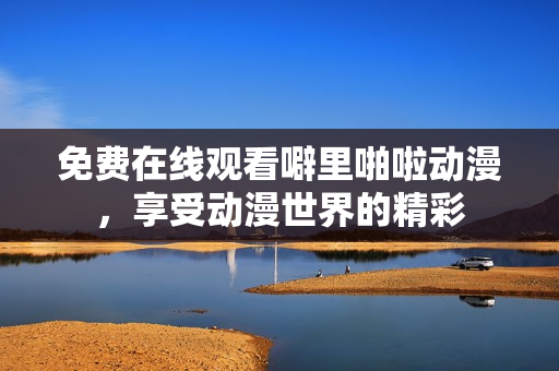 免费在线观看噼里啪啦动漫，享受动漫世界的精彩