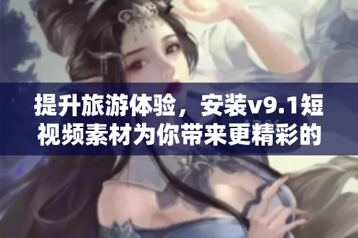 提升旅游体验，安装v9.1短视频素材为你带来更精彩的行程