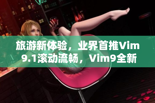 旅游新体验，业界首推Vim 9.1滚动流畅，Vim9全新草创力臻完美