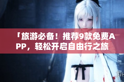 「旅游必备！推荐9款免费APP，轻松开启自由行之旅！」