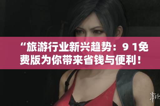 “旅游行业新兴趋势：9 1免费版为你带来省钱与便利！”
