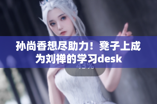 孙尚香想尽助力！凳子上成为刘禅的学习desk
