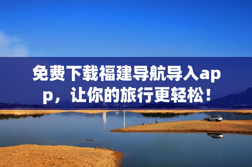 免费下载福建导航导入app，让你的旅行更轻松！