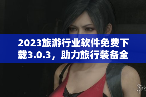 2023旅游行业软件免费下载3.0.3，助力旅行装备全面升级