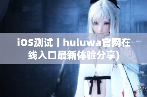 iOS测试｜huluwa官网在线入口最新体验分享)