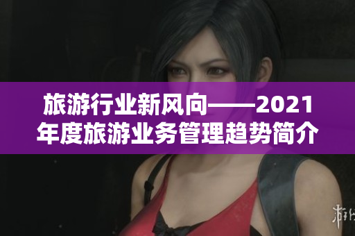 旅游行业新风向——2021年度旅游业务管理趋势简介