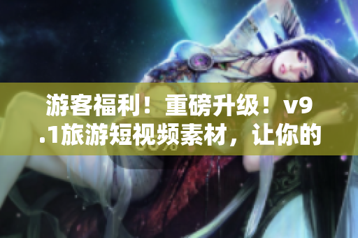 游客福利！重磅升级！v9.1旅游短视频素材，让你的旅行更精彩！