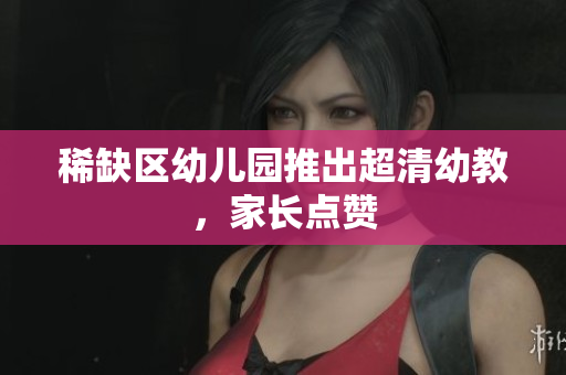 稀缺区幼儿园推出超清幼教，家长点赞