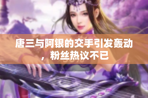 唐三与阿银的交手引发轰动，粉丝热议不已