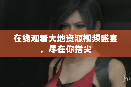 在线观看大地资源视频盛宴，尽在你指尖