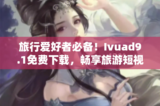 旅行爱好者必备！Ivuad9.1免费下载，畅享旅游短视频！