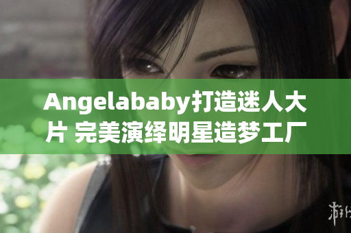 Angelababy打造迷人大片 完美演绎明星造梦工厂