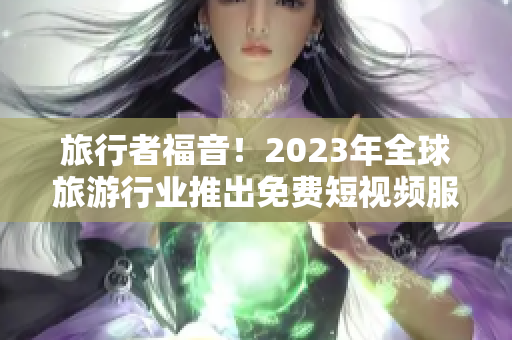 旅行者福音！2023年全球旅游行业推出免费短视频服务