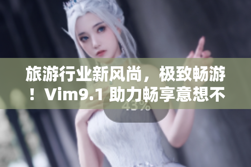 旅游行业新风尚，极致畅游！Vim9.1 助力畅享意想不到的旅程