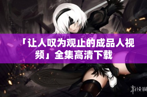 「让人叹为观止的成品人视频」全集高清下载