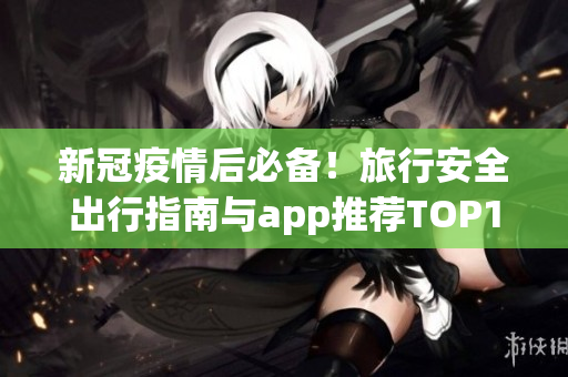 新冠疫情后必备！旅行安全出行指南与app推荐TOP10