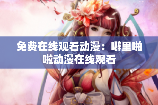 免费在线观看动漫：噼里啪啦动漫在线观看