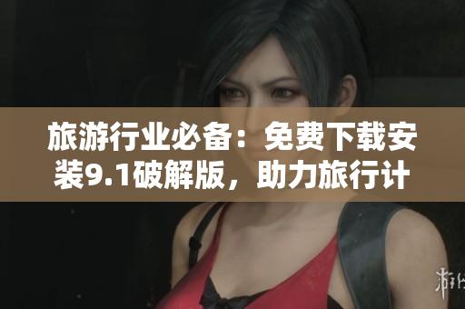 旅游行业必备：免费下载安装9.1破解版，助力旅行计划落地