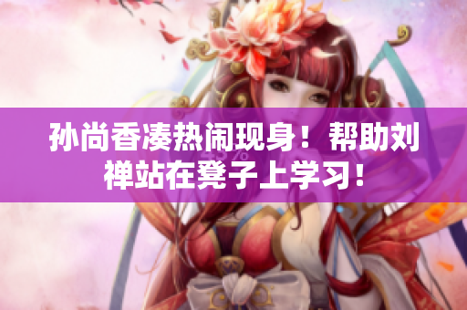 孙尚香凑热闹现身！帮助刘禅站在凳子上学习！