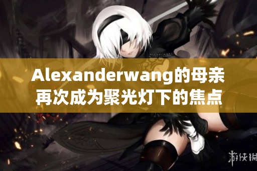 Alexanderwang的母亲再次成为聚光灯下的焦点