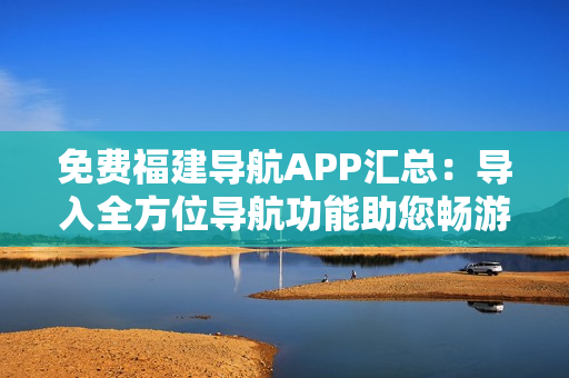 免费福建导航APP汇总：导入全方位导航功能助您畅游福建
