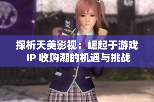 探析天美影视：崛起于游戏 IP 收购潮的机遇与挑战