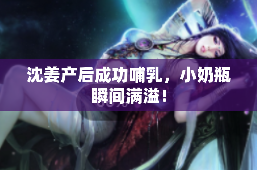 沈姜产后成功哺乳，小奶瓶瞬间满溢！