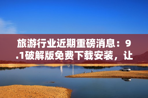 旅游行业近期重磅消息：9.1破解版免费下载安装，让旅程更美好！
