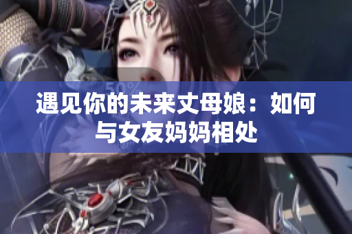 遇见你的未来丈母娘：如何与女友妈妈相处