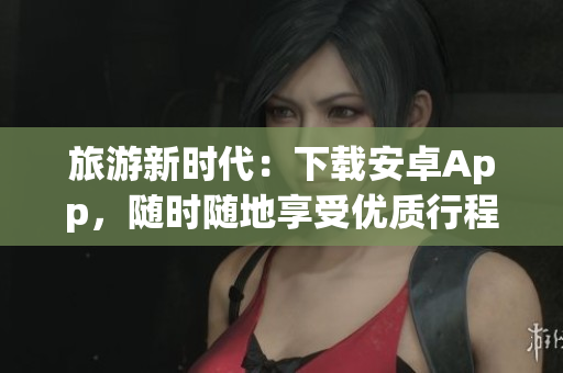 旅游新时代：下载安卓App，随时随地享受优质行程