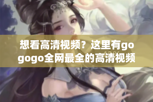 想看高清视频？这里有gogogo全网最全的高清视频资源！