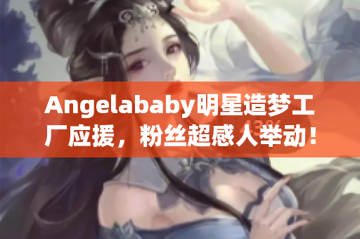 Angelababy明星造梦工厂应援，粉丝超感人举动！